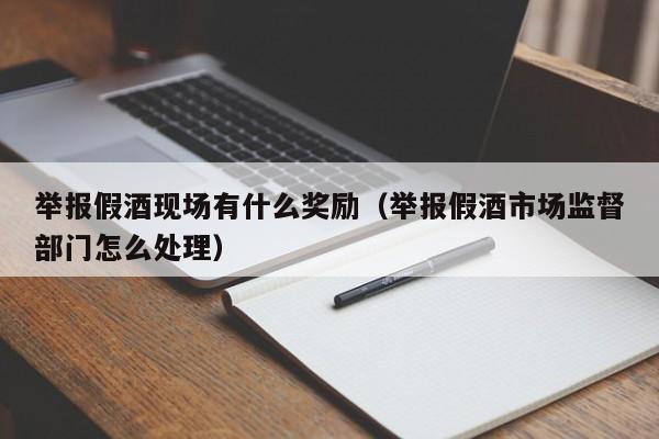 举报假酒现场有什么奖励（举报假酒市场监督部门怎么处理）