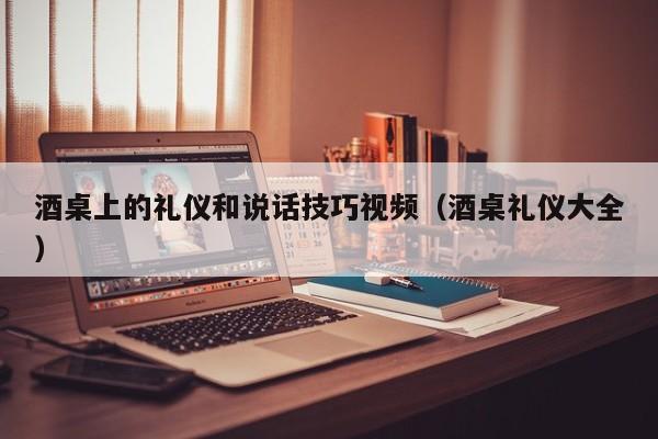 酒桌上的礼仪和说话技巧视频（酒桌礼仪大全）