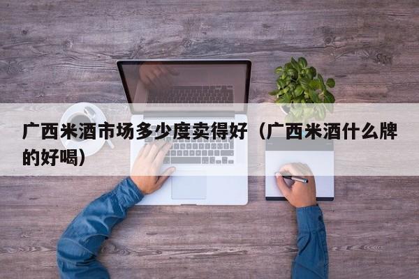 广西米酒市场多少度卖得好（广西米酒什么牌的好喝）