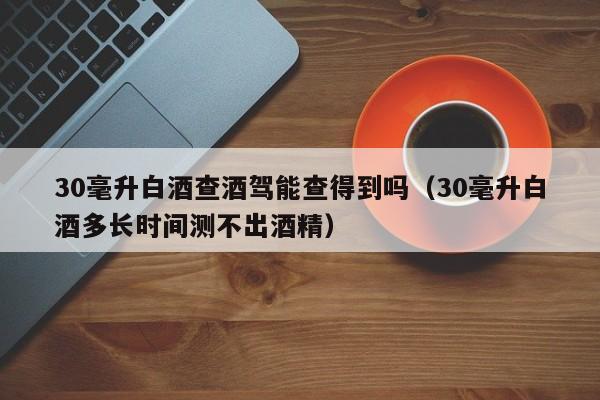 30毫升白酒查酒驾能查得到吗（30毫升白酒多长时间测不出酒精）
