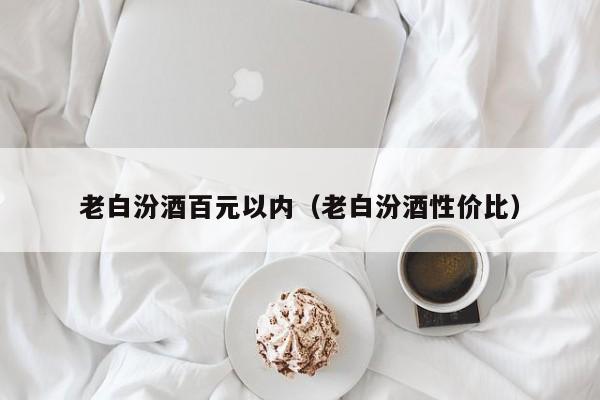 老白汾酒百元以内（老白汾酒性价比）