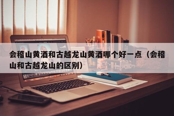 会稽山黄酒和古越龙山黄酒哪个好一点（会稽山和古越龙山的区别）