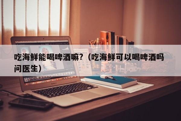 吃海鲜能喝啤酒嘛?（吃海鲜可以喝啤酒吗 问医生）