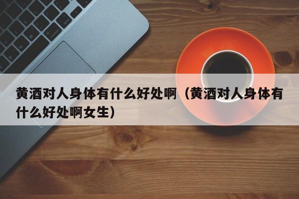 黄酒对人身体有什么好处啊（黄酒对人身体有什么好处啊女生）