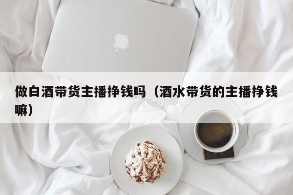 做白酒带货主播挣钱吗（酒水带货的主播挣钱嘛）