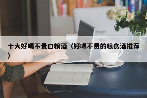 十大好喝不贵口粮酒（好喝不贵的粮食酒推荐）