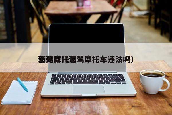 酒驾摩托车*
新处罚（酒驾摩托车违法吗）