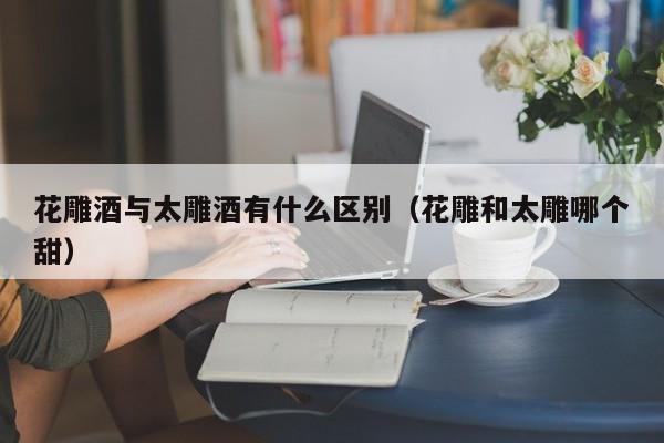 花雕酒与太雕酒有什么区别（花雕和太雕哪个甜）