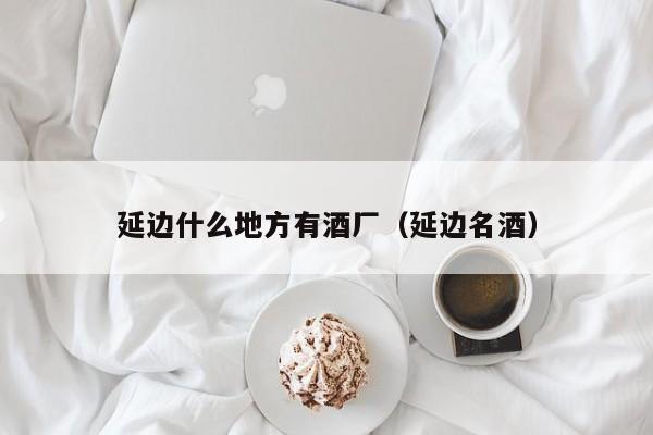 延边什么地方有酒厂（延边名酒）