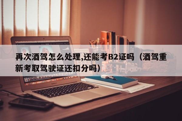 再次酒驾怎么处理,还能考B2证吗（酒驾重新考取驾驶证还扣分吗）