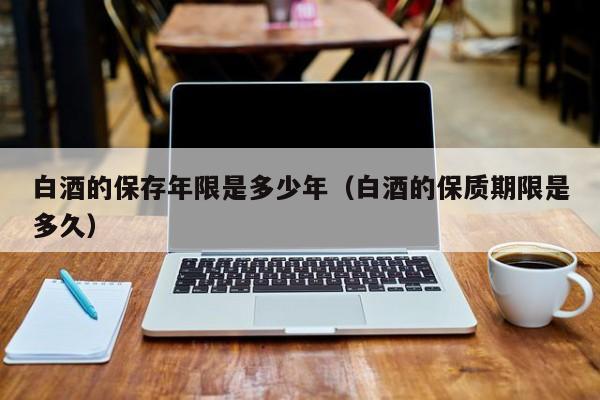 白酒的保存年限是多少年（白酒的保质期限是多久）