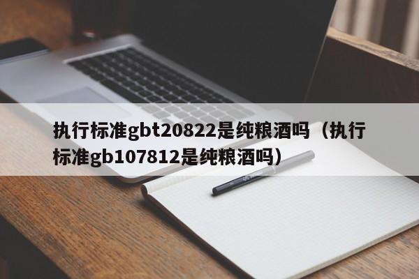 执行标准gbt20822是纯粮酒吗（执行标准gb107812是纯粮酒吗）