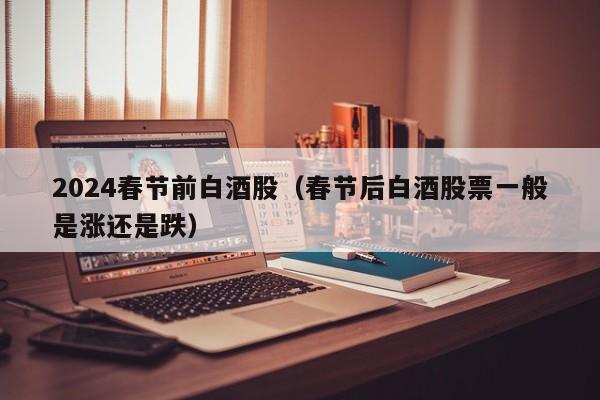 2024春节前白酒股（春节后白酒股票一般是涨还是跌）