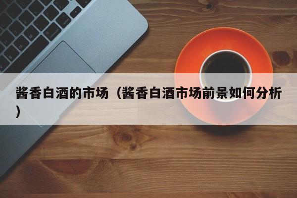 酱香白酒的市场（酱香白酒市场前景如何分析）