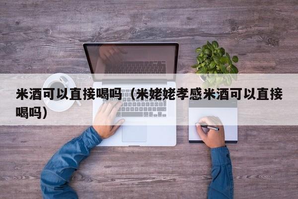米酒可以直接喝吗（米姥姥孝感米酒可以直接喝吗）