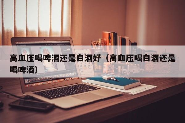 高血压喝啤酒还是白酒好（高血压喝白酒还是喝啤酒）