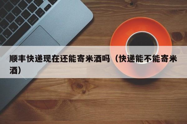 顺丰快递现在还能寄米酒吗（快递能不能寄米酒）