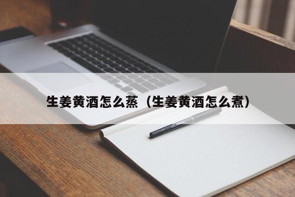 生姜黄酒怎么蒸（生姜黄酒怎么煮）
