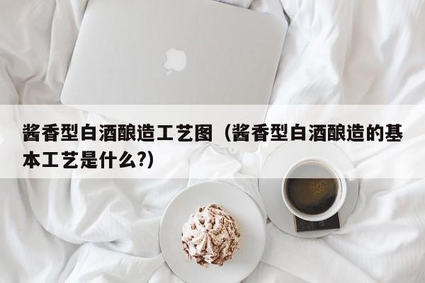 酱香型白酒酿造工艺图（酱香型白酒酿造的基本工艺是什么?）