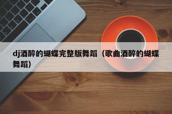 dj酒醉的蝴蝶完整版舞蹈（歌曲酒醉的蝴蝶舞蹈）
