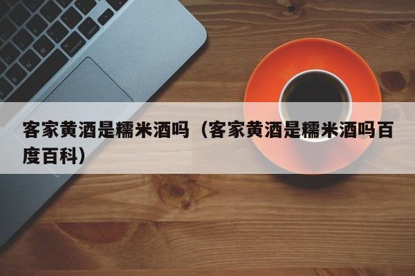 客家黄酒是糯米酒吗（客家黄酒是糯米酒吗百度百科）
