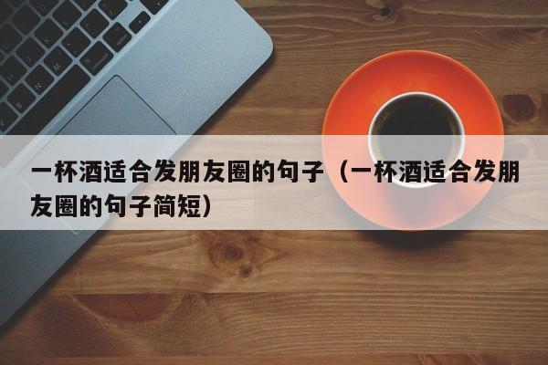 一杯酒适合发朋友圈的句子（一杯酒适合发朋友圈的句子简短）