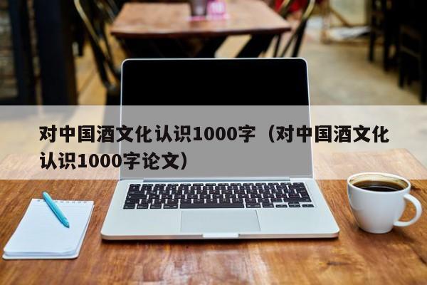 对中国酒文化认识1000字（对中国酒文化认识1000字论文）