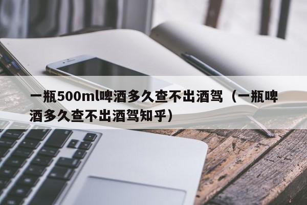 一瓶500ml啤酒多久查不出酒驾（一瓶啤酒多久查不出酒驾知乎）