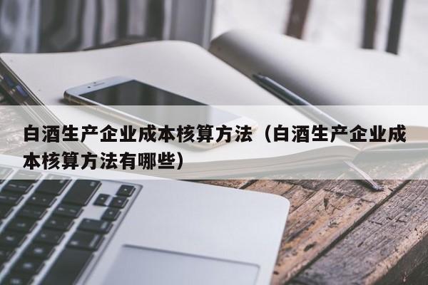 白酒生产企业成本核算方法（白酒生产企业成本核算方法有哪些）