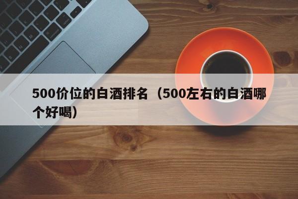 500价位的白酒排名（500左右的白酒哪个好喝）