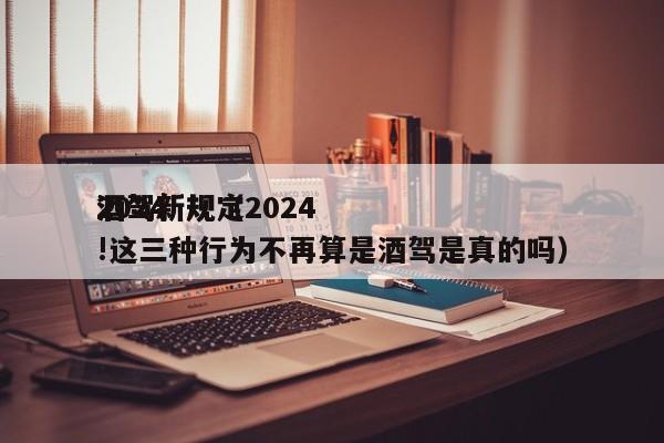 2024酒驾新规（2024酒驾新规定!这三种行为不再算是酒驾是真的吗）