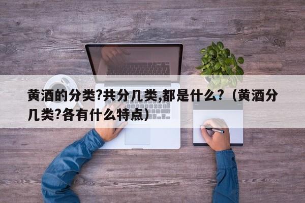 黄酒的分类?共分几类,都是什么?（黄酒分几类?各有什么特点）